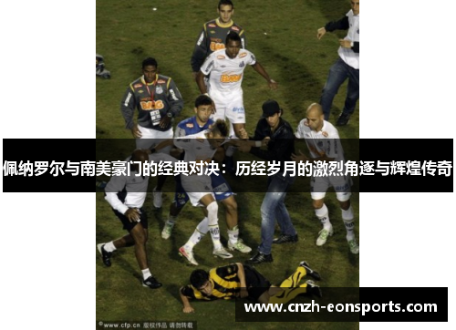 佩纳罗尔与南美豪门的经典对决：历经岁月的激烈角逐与辉煌传奇