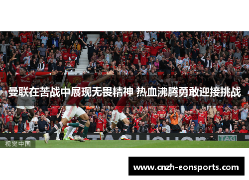 曼联在苦战中展现无畏精神 热血沸腾勇敢迎接挑战