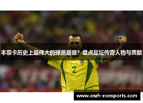 本菲卡历史上最伟大的球员是谁?盘点足坛传奇人物与贡献