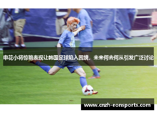申花小将惊艳表现让韩国足球陷入困境，未来何去何从引发广泛讨论