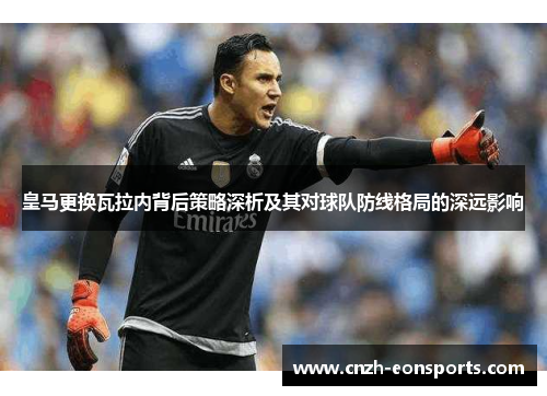 皇马更换瓦拉内背后策略深析及其对球队防线格局的深远影响